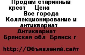 Продам старинный крест  › Цена ­ 20 000 - Все города Коллекционирование и антиквариат » Антиквариат   . Брянская обл.,Брянск г.